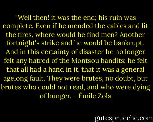 ‎"Well then! it was the end; his ruin was complete. Even if he mended the cables and lit the fires, where would he find men? Another fortnight's strike and he would be bankrupt. And in this certainty of disaster he no longer felt any hatred of the Montsou bandits; he felt that all had a hand in it, that it was a general agelong fault. They were brutes, no doubt, but brutes who could not read, and who were dying of hunger. - Émile Zola