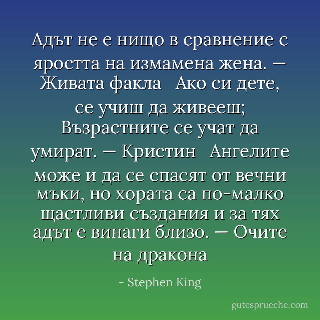Адът не е нищо в сравнение с яростта на измамена жена. — Живата факла<br /><br /> Ако си дете, се учиш да живееш; Възрастните се учат да умират. — Кристин<br /><br /> Ангелите може и да се спасят от вечни мъки, но хората са по-малко щастливи създания и за тях адът е винаги близо. — Очите на дракона - Stephen King