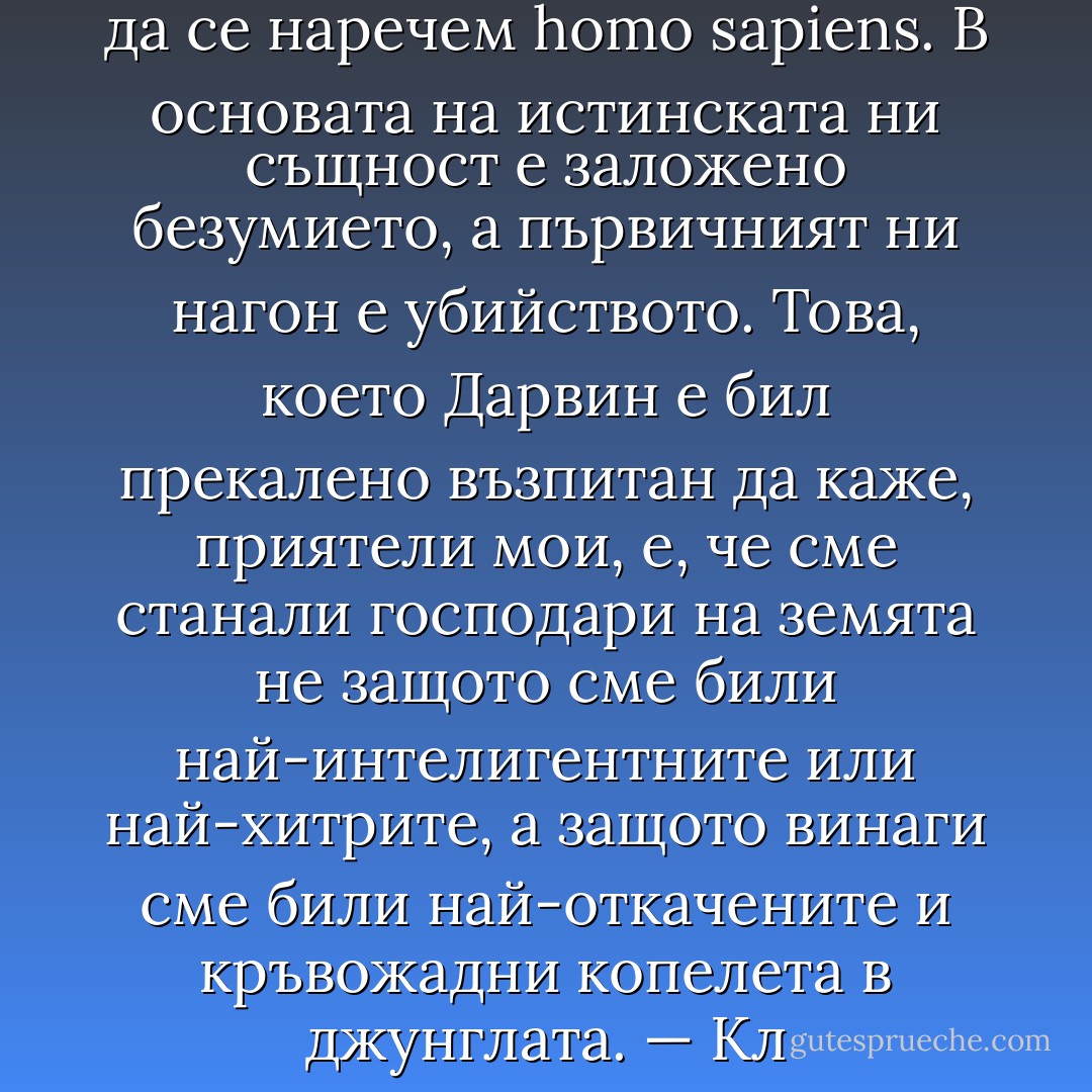 Дълбоко в себе си не можем да се наречем homo sapiens. В основата на истинската ни същност е заложено безумието, а първичният ни нагон е убийството. Това, което Дарвин е бил прекалено възпитан да каже, приятели мои, е, че сме станали господари на земята не защото сме били най-интелигентните или най-хитрите, а защото винаги сме били най-откачените и кръвожадни копелета в джунглата. — Кл - Stephen King