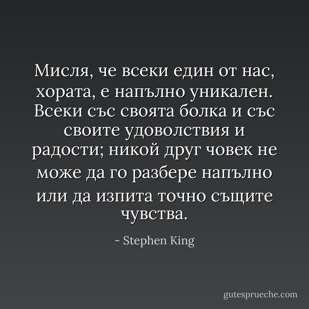 Мисля, че всеки един от нас, хората, е напълно уникален. Всеки със своята болка и със своите удоволствия и радости; никой друг човек не може да го разбере напълно или да изпита точно същите чувства. - Stephen King