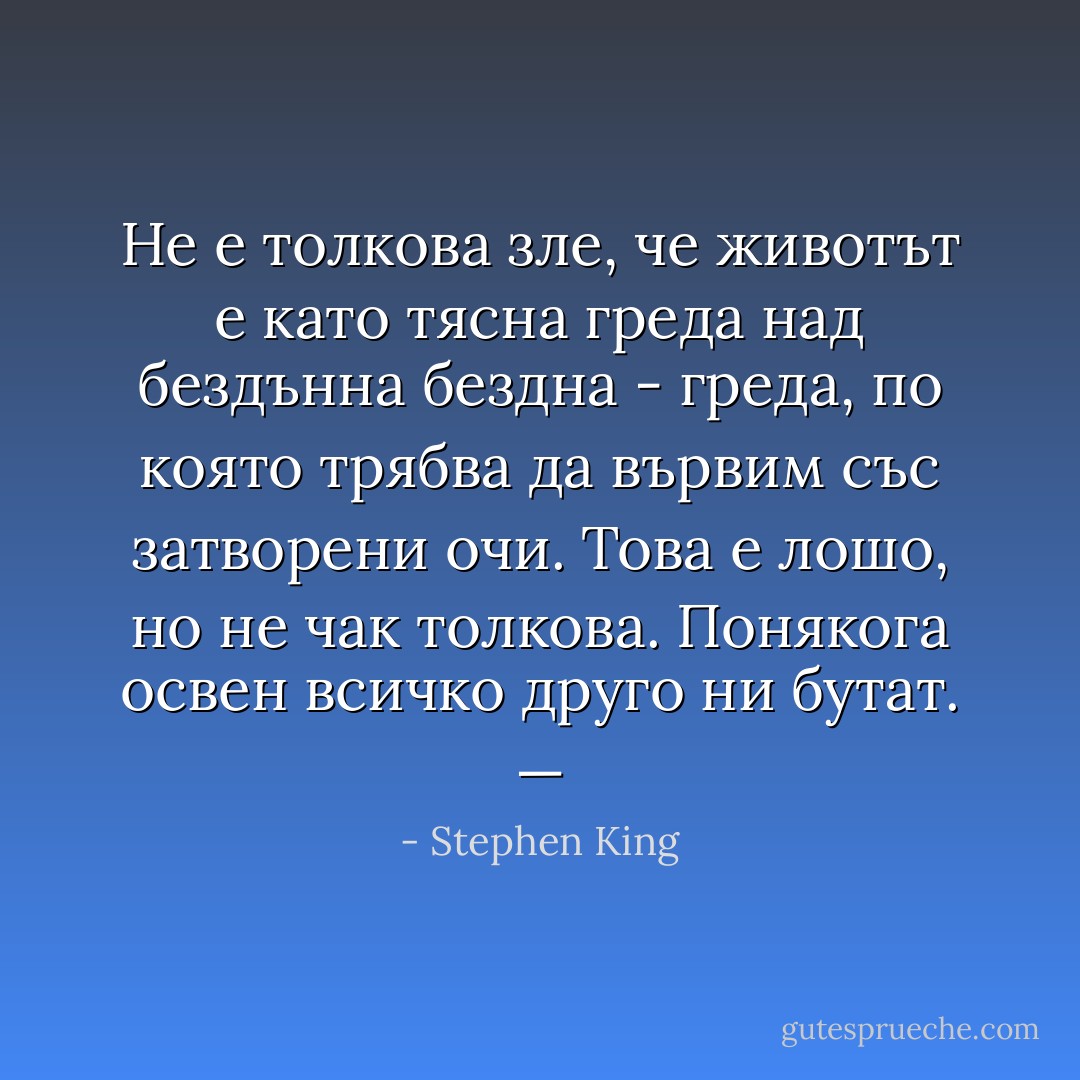Не е толкова зле, че животът е като тясна греда над бездънна бездна - греда, по която трябва да вървим със затворени очи. Това е лошо, но не чак толкова. Понякога освен всичко друго ни бутат. — - Stephen King