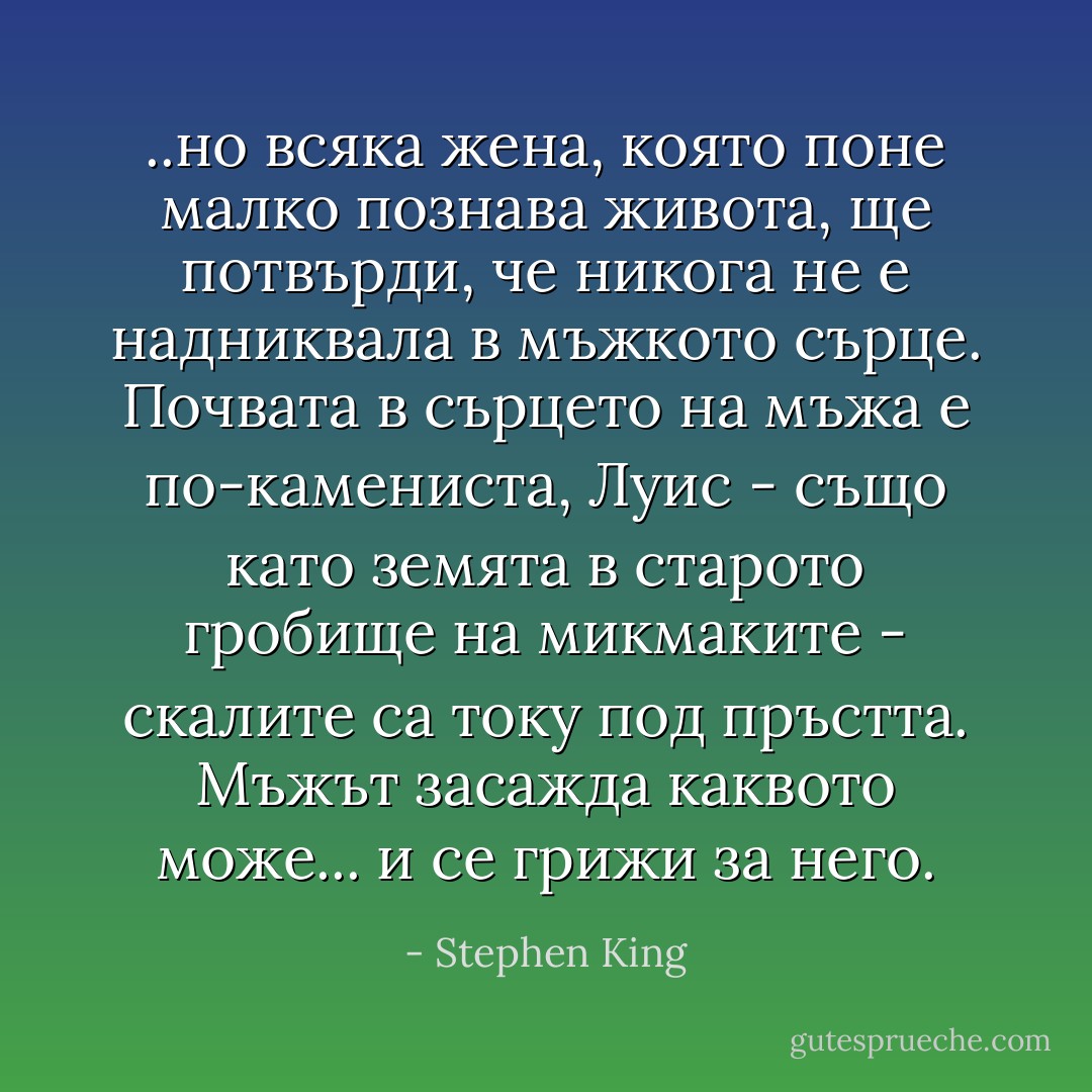 ..но всяка жена, която поне малко познава живота, ще потвърди, че никога не е надниквала в мъжкото сърце. Почвата в сърцето на мъжа е по-камениста, Луис - също като земята в старото гробище на микмаките - скалите са току под пръстта. Мъжът засажда каквото може... и се грижи за него. - Stephen King