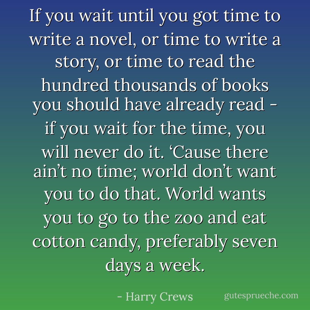 If you wait until you got time to write a novel, or time to write a story, or time to read the hundred thousands of books you should have already read - if you wait for the time, you will never do it. ‘Cause there ain’t no time; world don’t want you to do that. World wants you to go to the zoo and eat cotton candy, preferably seven days a week. - Harry Crews