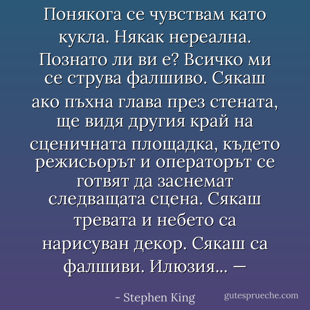 Понякога се чувствам като кукла. Някак нереална. Познато ли ви е? Всичко ми се струва фалшиво. Сякаш ако пъхна глава през стената, ще видя другия край на сценичната площадка, където режисьорът и операторът се готвят да заснемат следващата сцена. Сякаш тревата и небето са нарисуван декор. Сякаш са фалшиви. Илюзия... — - Stephen King