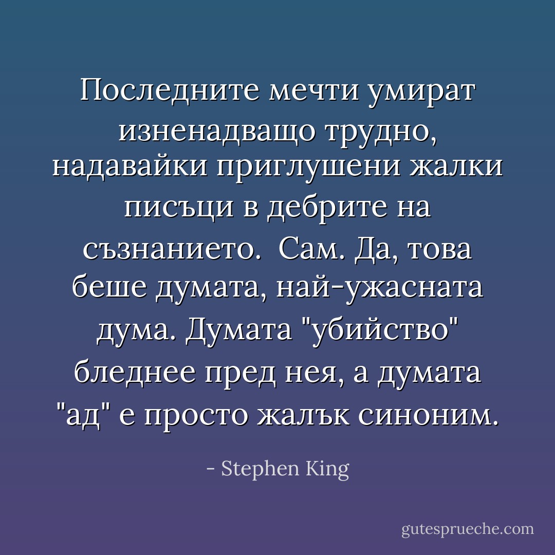 Последните мечти умират изненадващо трудно, надавайки приглушени жалки писъци в дебрите на съзнанието.<br /><br />Сам. Да, това беше думата, най-ужасната дума. Думата "убийство" бледнее пред нея, а думата "ад" е просто жалък синоним. - Stephen King