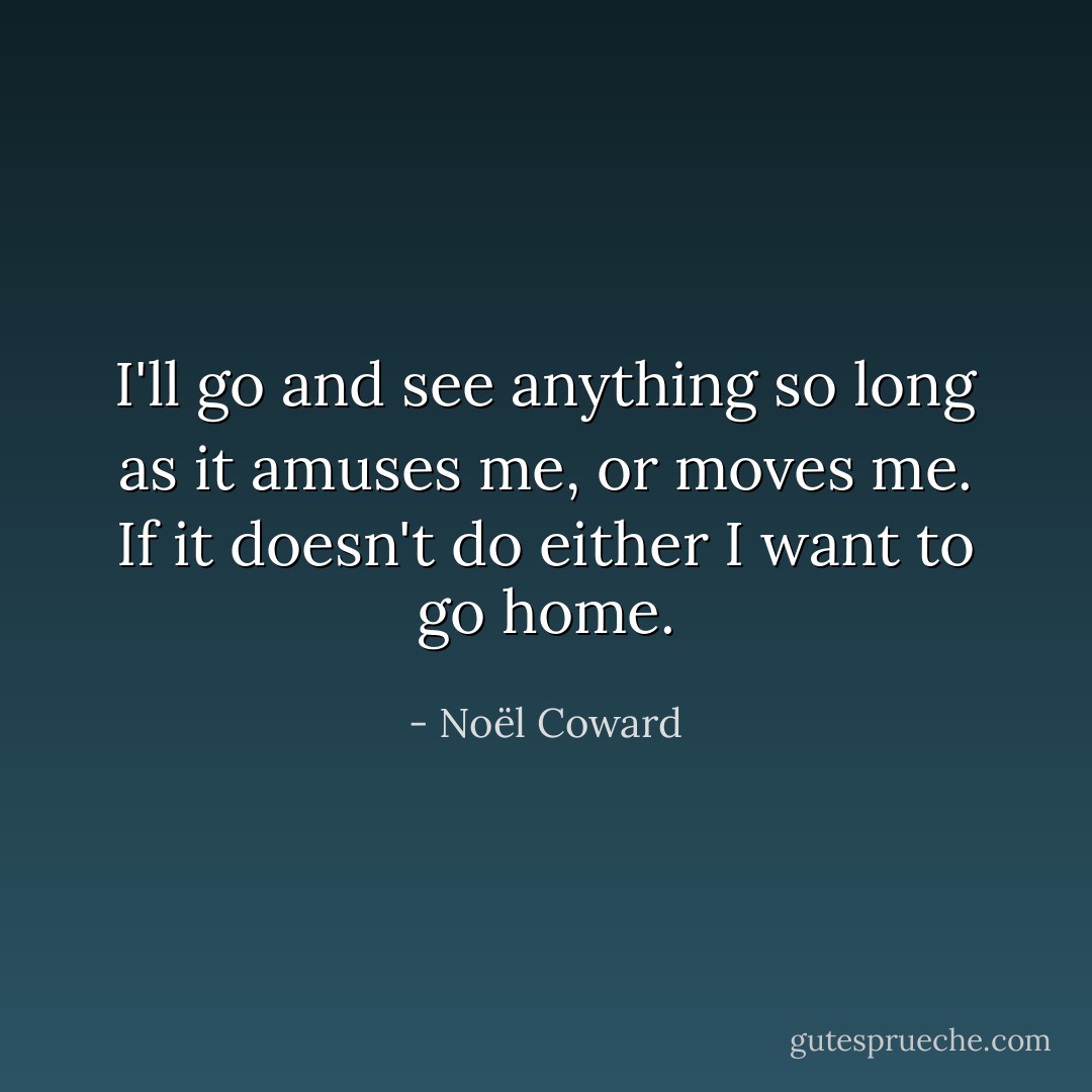 I'll go and see anything so long as it amuses me, or moves me. If it doesn't do either I want to go home. - Noël Coward