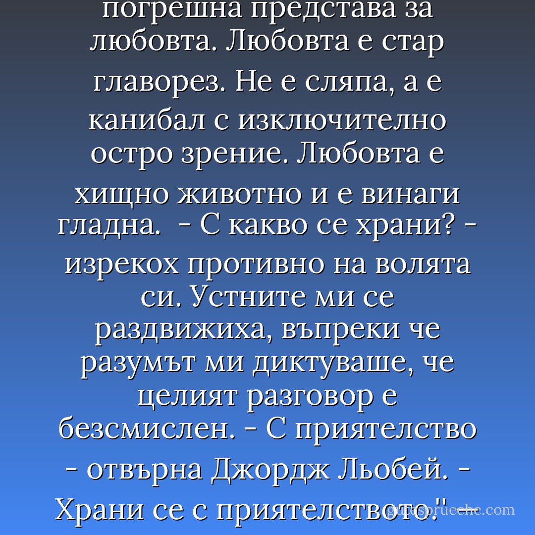 Точно така. Поетите винаги и може би съзнателно създават погрешна представа за любовта. Любовта е стар главорез. Не е сляпа, а е канибал с изключително остро зрение. Любовта е хищно животно и е винаги гладна.<br /><br />- С какво се храни? - изрекох противно на волята си. Устните ми се раздвижиха, въпреки че разумът ми диктуваше, че целият разговор е безсмислен.<br />- С приятелство - отвърна Джордж Льобей. - Храни се с приятелството.'' — Кристин - Stephen King