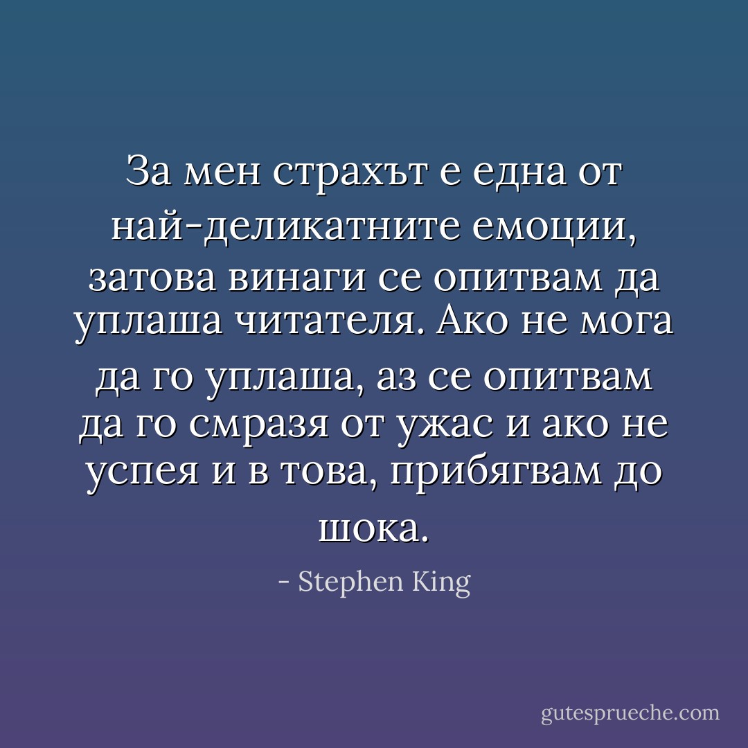 За мен страхът е една от най-деликатните емоции, затова винаги се опитвам да уплаша читателя. Ако не мога да го уплаша, аз се опитвам да го смразя от ужас и ако не успея и в това, прибягвам до шока. - Stephen King