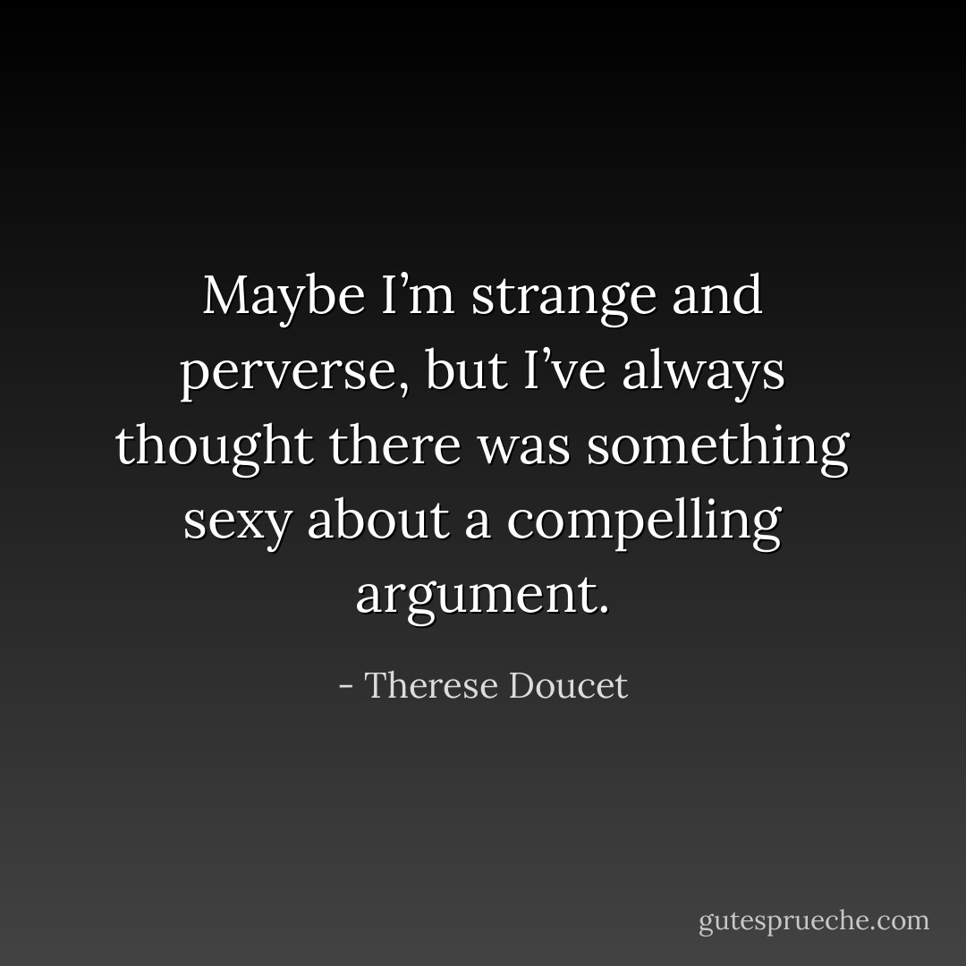 Maybe I’m strange and perverse, but I’ve always thought there was something sexy about a compelling argument. - Therese Doucet