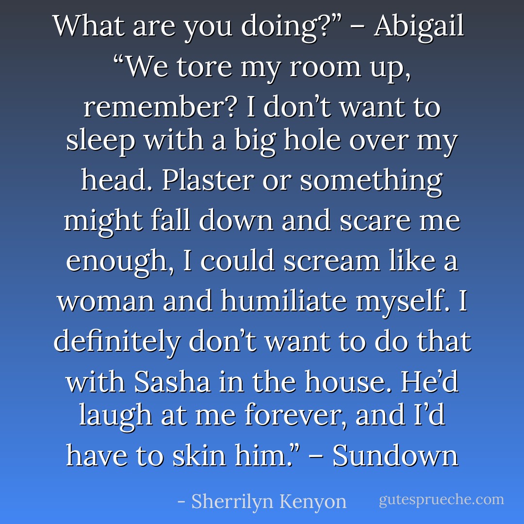 What are you doing?” – Abigail <br />“We tore my room up, remember? I don’t want to sleep with a big hole over my head. Plaster or something might fall down and scare me enough, I could scream like a woman and humiliate myself. I definitely don’t want to do that with Sasha in the house. He’d laugh at me forever, and I’d have to skin him.” – Sundown - Sherrilyn Kenyon