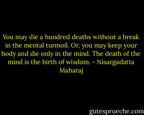 You may die a hundred deaths without a break in the mental turmoil. Or, you may keep your body and die only in the mind. The death of the mind is the birth of wisdom. - Nisargadatta Maharaj