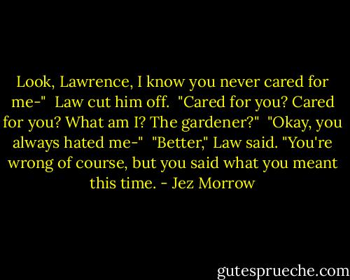 Look, Lawrence, I know you never cared for me-" <br />Law cut him off. <br />"Cared for you? Cared for you? What am I? The gardener?" <br />"Okay, you always hated me-" <br />"Better," Law said. "You're wrong of course, but you said what you meant this time. - Jez Morrow
