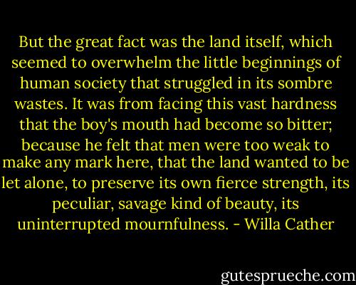 But the great fact was the land itself, which seemed to overwhelm the little beginnings of human society that struggled in its sombre wastes. It was from facing this vast hardness that the boy's mouth had become so bitter; because he felt that men were too weak to make any mark here, that the land wanted to be let alone, to preserve its own fierce strength, its peculiar, savage kind of beauty, its uninterrupted mournfulness. - Willa Cather