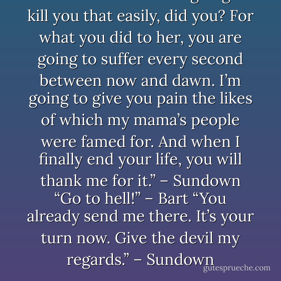 You didn’t think I was going to kill you that easily, did you? For what you did to her, you are going to suffer every second between now and dawn. I’m going to give you pain the likes of which my mama’s people were famed for. And when I finally end your life, you will thank me for it.” – Sundown<br />“Go to hell!” – Bart<br />“You already send me there. It’s your turn now. Give the devil my regards.” – Sundown - Sherrilyn Kenyon