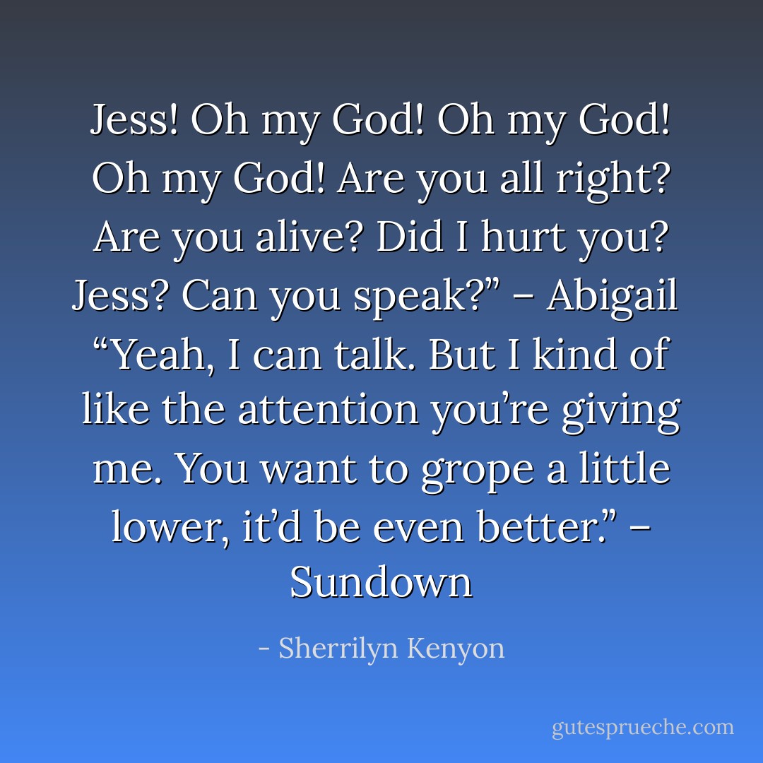Jess! Oh my God! Oh my God! Oh my God! Are you all right? Are you alive? Did I hurt you? Jess? Can you speak?” – Abigail <br />“Yeah, I can talk. But I kind of like the attention you’re giving me. You want to grope a little lower, it’d be even better.” – Sundown - Sherrilyn Kenyon