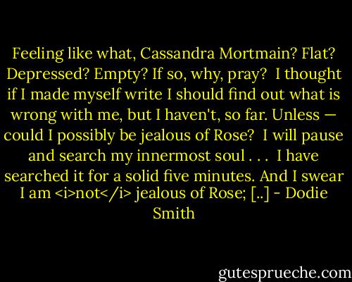 Feeling like what, Cassandra Mortmain? Flat? Depressed? Empty? If so, why, pray?<br /><br />I thought if I made myself write I should find out what is wrong with me, but I haven't, so far. Unless — could I possibly be jealous of Rose?<br /><br />I will pause and search my innermost soul . . .<br /><br />I have searched it for a solid five minutes. And I swear I am <i>not</i> jealous of Rose; [..] - Dodie Smith