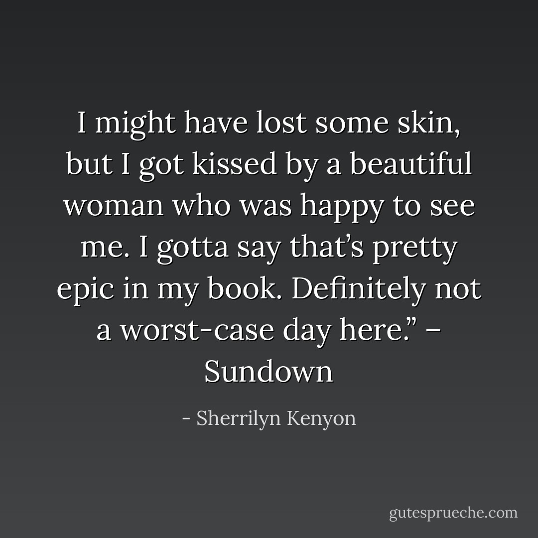 I might have lost some skin, but I got kissed by a beautiful woman who was happy to see me. I gotta say that’s pretty epic in my book. Definitely not a worst-case day here.” – Sundown - Sherrilyn Kenyon
