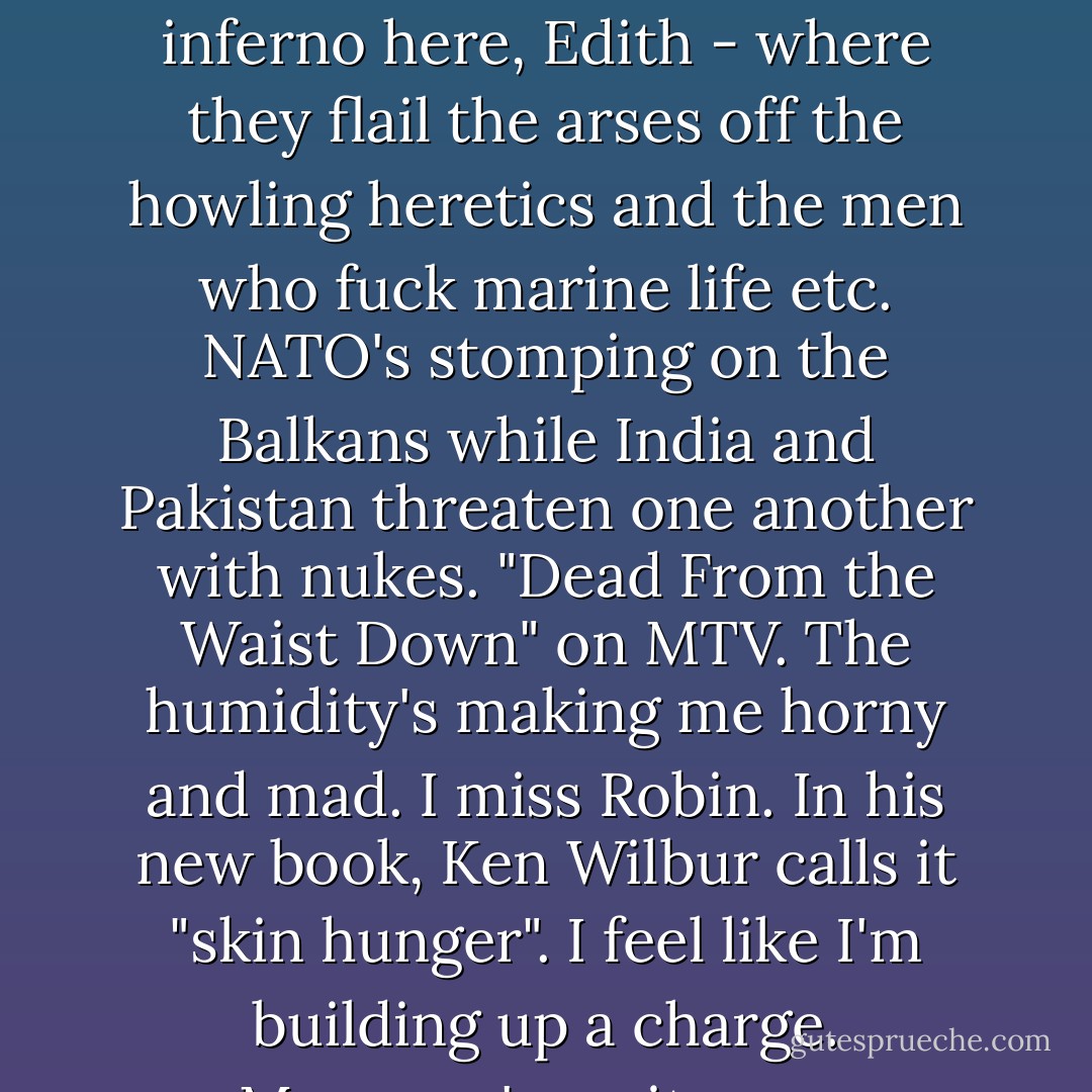 May in Varanasi. 25° and wet. It's like the 6th circle of the inferno here, Edith - where they flail the arses off the howling heretics and the men who fuck marine life etc. NATO's stomping on the Balkans while India and Pakistan threaten one another with nukes. "Dead From the Waist Down" on MTV. The humidity's making me horny and mad. I miss Robin. In his new book, Ken Wilbur calls it "skin hunger". I feel like I'm building up a charge. Monsoon's on its way. - Grant Morrison