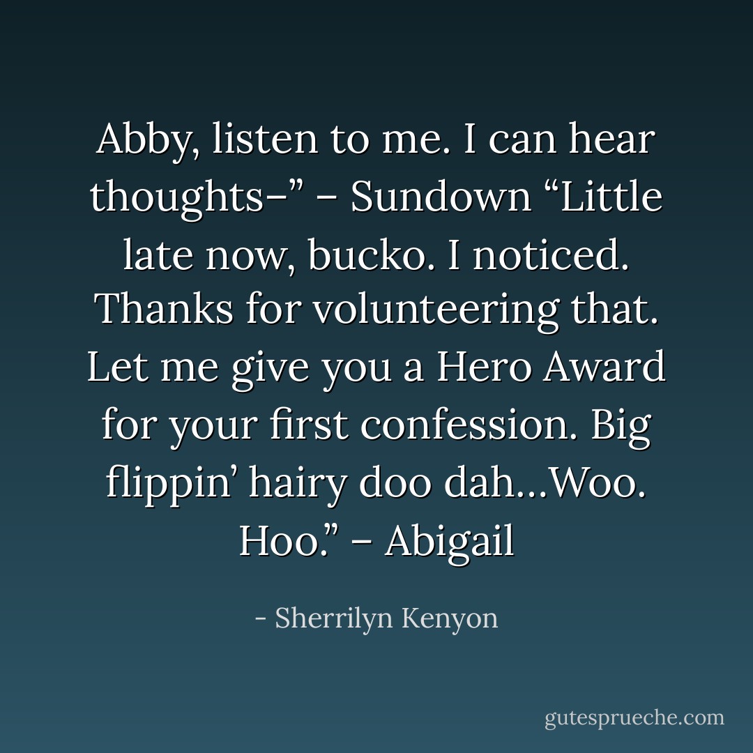 Abby, listen to me. I can hear thoughts–” – Sundown<br />“Little late now, bucko. I noticed. Thanks for volunteering that. Let me give you a Hero Award for your first confession. Big flippin’ hairy doo dah…Woo. Hoo.” – Abigail - Sherrilyn Kenyon