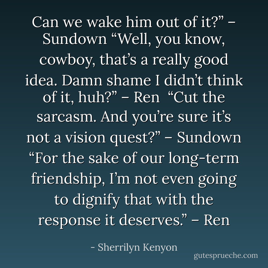 Can we wake him out of it?” – Sundown<br />“Well, you know, cowboy, that’s a really good idea. Damn shame I didn’t think of it, huh?” – Ren <br />“Cut the sarcasm. And you’re sure it’s not a vision quest?” – Sundown<br />“For the sake of our long-term friendship, I’m not even going to dignify that with the response it deserves.” – Ren - Sherrilyn Kenyon
