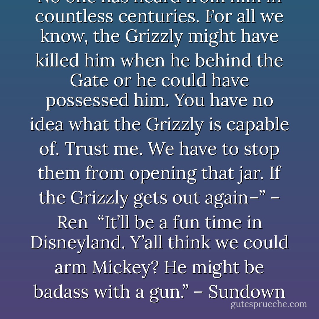No one has heard from him in countless centuries. For all we know, the Grizzly might have killed him when he behind the Gate or he could have possessed him. You have no idea what the Grizzly is capable of. Trust me. We have to stop them from opening that jar. If the Grizzly gets out again–” – Ren <br />“It’ll be a fun time in Disneyland. Y’all think we could arm Mickey? He might be badass with a gun.” – Sundown - Sherrilyn Kenyon