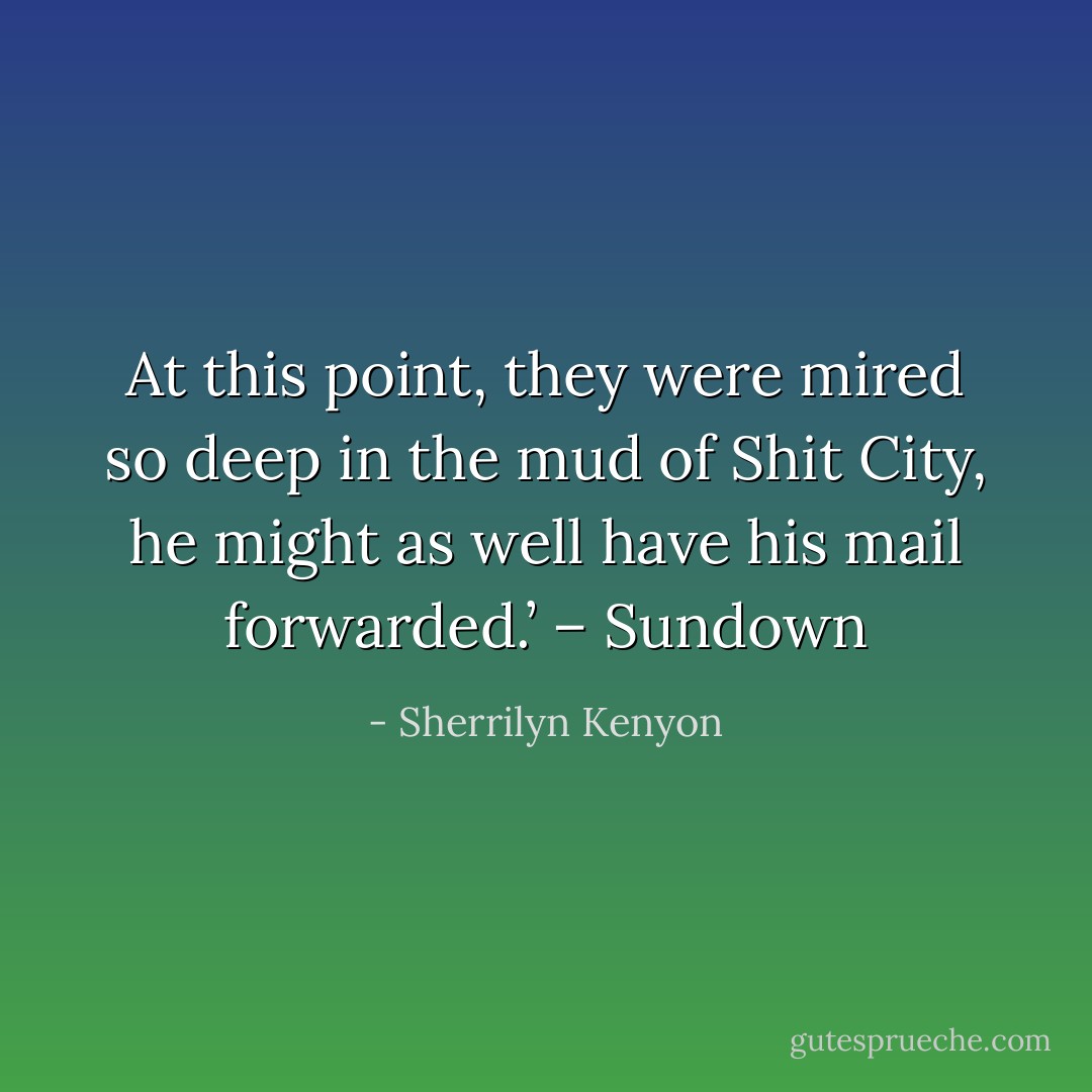 At this point, they were mired so deep in the mud of Shit City, he might as well have his mail forwarded.’ – Sundown - Sherrilyn Kenyon