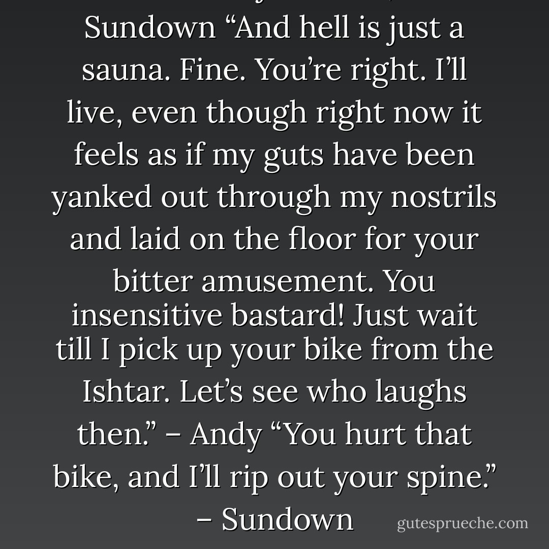 You’ll live. It’s just a car, kid.” – Sundown<br />“And hell is just a sauna. Fine. You’re right. I’ll live, even though right now it feels as if my guts have been yanked out through my nostrils and laid on the floor for your bitter amusement. You insensitive bastard! Just wait till I pick up your bike from the Ishtar. Let’s see who laughs then.” – Andy<br />“You hurt that bike, and I’ll rip out your spine.” – Sundown - Sherrilyn Kenyon