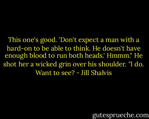 This one's good. 'Don't expect a man with a hard-on to be able to think. He doesn't have enough blood to run both heads.' Hmmm." He shot her a wicked grin over his shoulder. "I do. Want to see? - Jill Shalvis