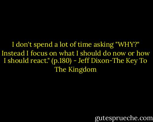 I don't spend a lot of time asking "WHY?" Instead I focus on what I should do now or how I should react." (p.180) - Jeff Dixon-The Key To The Kingdom