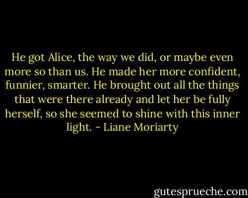 He got Alice, the way we did, or maybe even more so than us. He made her more confident, funnier, smarter. He brought out all the things that were there already and let her be fully herself, so she seemed to shine with this inner light. - Liane Moriarty