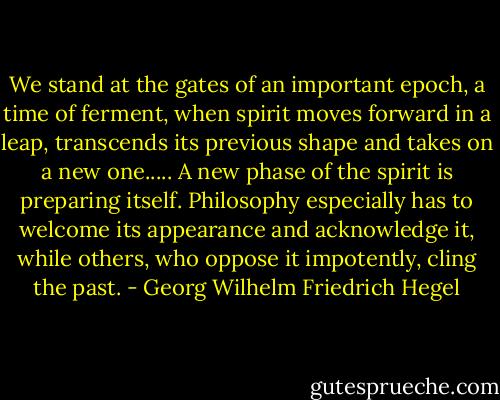 We stand at the gates of an important epoch, a time of ferment, when spirit moves forward in a leap, transcends its previous shape and takes on a new one..... A new phase of the spirit is preparing itself. Philosophy especially has to welcome its appearance and acknowledge it, while others, who oppose it impotently, cling the past. - Georg Wilhelm Friedrich Hegel