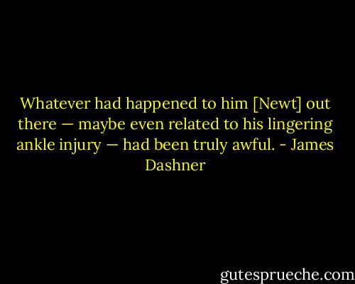 Whatever had happened to him [Newt] out there — maybe even related to his lingering ankle injury — had been truly awful. - James Dashner