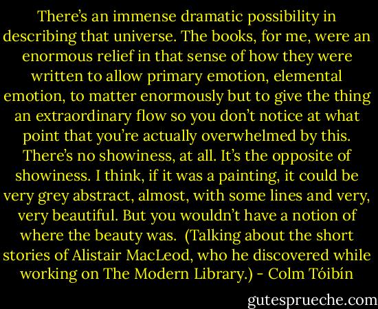 There’s an immense dramatic possibility in describing that universe. The books, for me, were an enormous relief in that sense of how they were written to allow primary emotion, elemental emotion, to matter enormously but to give the thing an extraordinary flow so you don’t notice at what point that you’re actually overwhelmed by this. There’s no showiness, at all. It’s the opposite of showiness. I think, if it was a painting, it could be very grey abstract, almost, with some lines and very, very beautiful. But you wouldn’t have a notion of where the beauty was.<br /><br />(Talking about the short stories of Alistair MacLeod, who he discovered while working on The Modern Library.) - Colm Tóibín
