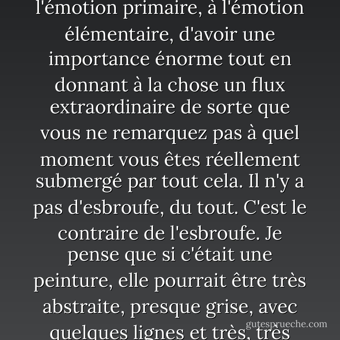 La description de cet univers offre d'immenses possibilités dramatiques. Les livres, pour moi, ont été un énorme soulagement dans le sens où ils ont été écrits pour permettre à l'émotion primaire, à l'émotion élémentaire, d'avoir une importance énorme tout en donnant à la chose un flux extraordinaire de sorte que vous ne remarquez pas à quel moment vous êtes réellement submergé par tout cela. Il n'y a pas d'esbroufe, du tout. C'est le contraire de l'esbroufe. Je pense que si c'était une peinture, elle pourrait être très abstraite, presque grise, avec quelques lignes et très, très belle. (Parlant des nouvelles d'Alistair MacLeod, qu'il a découvertes alors qu'il travaillait sur The Modern Library). - Colm Tóibín