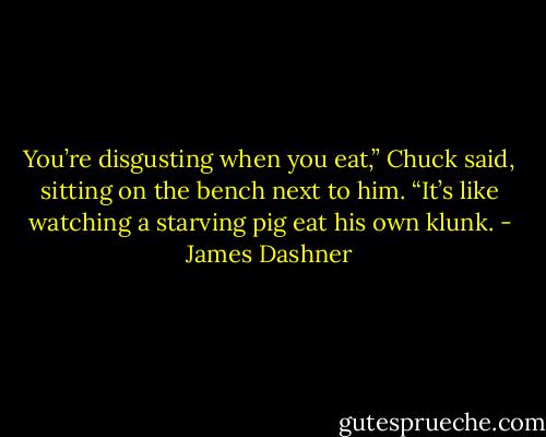 You’re disgusting when you eat,” Chuck said, sitting on the bench next to him. “It’s like watching a starving pig eat his own klunk. - James Dashner