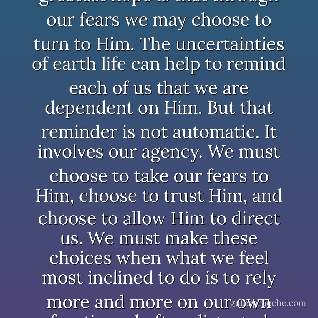 Why is fear part of earth life? Perhaps our Heavenly Father’s greatest hope is that through our fears we may choose to turn to Him. The uncertainties of earth life can help to remind each of us that we are dependent on Him. But that reminder is not automatic. It involves our agency. We must choose to take our fears to Him, choose to trust Him, and choose to allow Him to direct us. We must make these choices when what we feel most inclined to do is to rely more and more on our own frantic and often distorted thinking. - Virginia H. Pearce