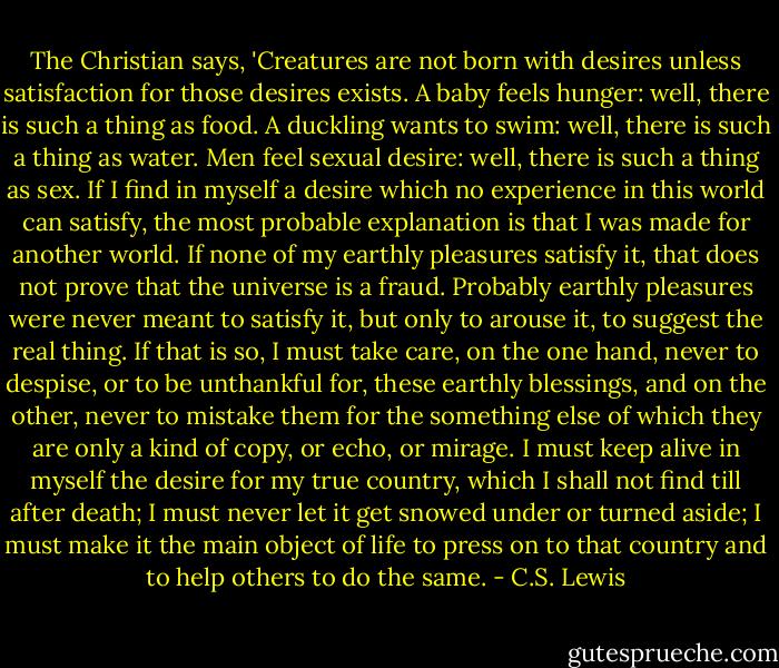 The Christian says, 'Creatures are not born with desires unless satisfaction for those desires exists. A baby feels hunger: well, there is such a thing as food. A duckling wants to swim: well, there is such a thing as water. Men feel sexual desire: well, there is such a thing as sex. If I find in myself a desire which no experience in this world can satisfy, the most probable explanation is that I was made for another world. If none of my earthly pleasures satisfy it, that does not prove that the universe is a fraud. Probably earthly pleasures were never meant to satisfy it, but only to arouse it, to suggest the real thing. If that is so, I must take care, on the one hand, never to despise, or to be unthankful for, these earthly blessings, and on the other, never to mistake them for the something else of which they are only a kind of copy, or echo, or mirage. I must keep alive in myself the desire for my true country, which I shall not find till after death; I must never let it get snowed under or turned aside; I must make it the main object of life to press on to that country and to help others to do the same. - C.S. Lewis