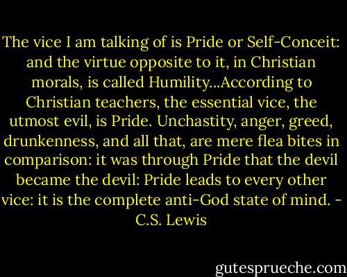 The vice I am talking of is Pride or Self-Conceit: and the virtue opposite to it, in Christian morals, is called Humility...According to Christian teachers, the essential vice, the utmost evil, is Pride. Unchastity, anger, greed, drunkenness, and all that, are mere flea bites in comparison: it was through Pride that the devil became the devil: Pride leads to every other vice: it is the complete anti-God state of mind. - C.S. Lewis