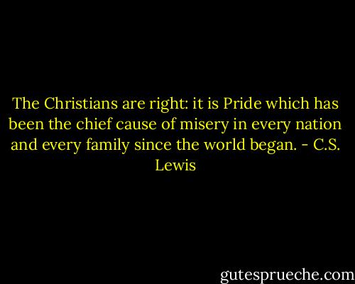 The Christians are right: it is Pride which has been the chief cause of misery in every nation and every family since the world began. - C.S. Lewis