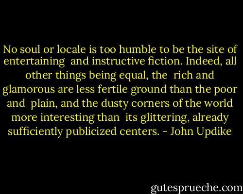 No soul or locale is too humble to be the site of entertaining <br />and instructive fiction. Indeed, all other things being equal, the <br />rich and glamorous are less fertile ground than the poor and <br />plain, and the dusty corners of the world more interesting than <br />its glittering, already sufficiently publicized centers. - John Updike