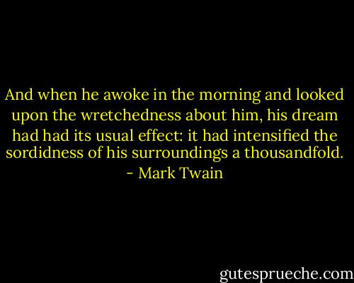 And when he awoke in the morning and looked upon the wretchedness about him, his dream had had its usual effect: it had intensified the sordidness of his surroundings a thousandfold. - Mark Twain