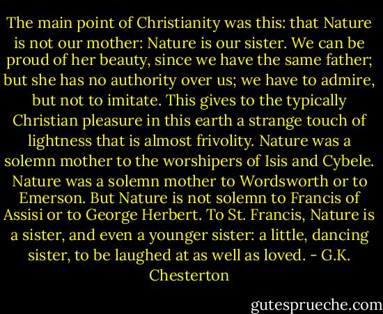 The main point of Christianity was this: that Nature is not our mother: Nature is our sister. We can be proud of her beauty, since we have the same father; but she has no authority over us; we have to admire, but not to imitate. This gives to the typically Christian pleasure in this earth a strange touch of lightness that is almost frivolity. Nature was a solemn mother to the worshipers of Isis and Cybele. Nature was a solemn mother to Wordsworth or to Emerson. But Nature is not solemn to Francis of Assisi or to George Herbert. To St. Francis, Nature is a sister, and even a younger sister: a little, dancing sister, to be laughed at as well as loved. - G.K. Chesterton