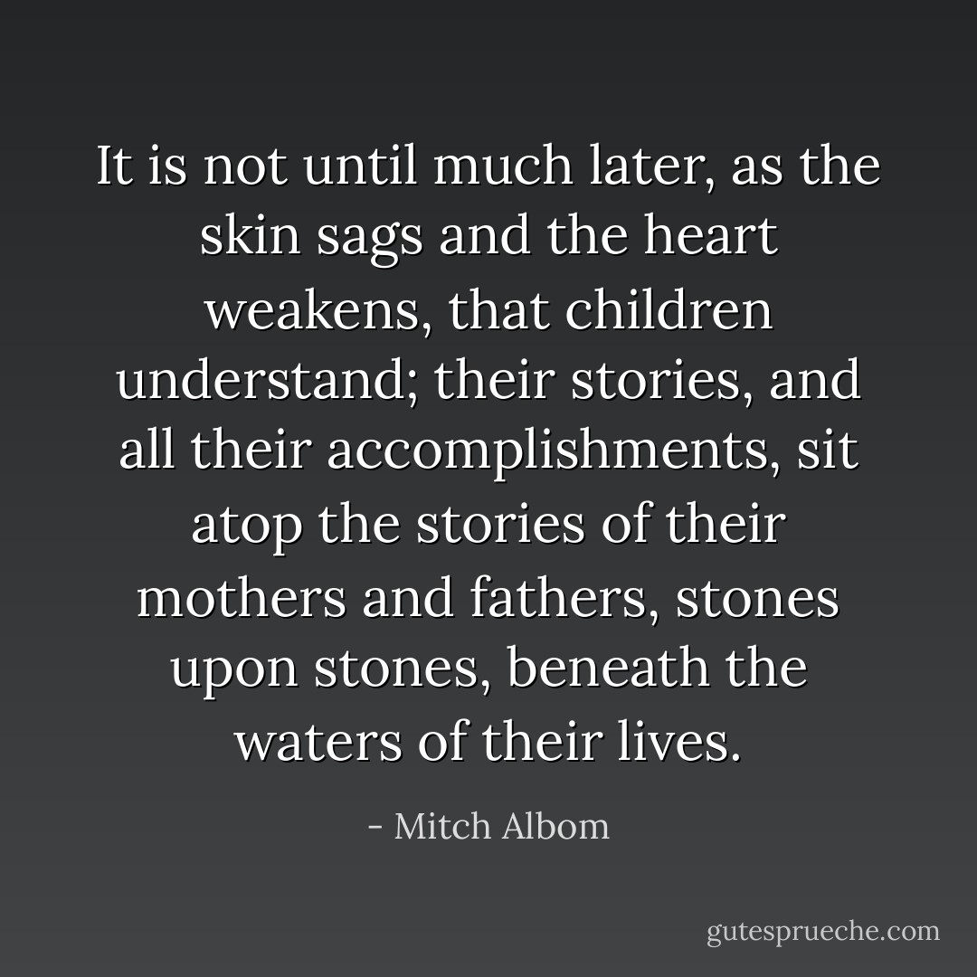 It is not until much later, as the skin sags and the heart weakens, that children understand; their stories, and all their accomplishments, sit atop the stories of their mothers and fathers, stones upon stones, beneath the waters of their lives. - Mitch Albom