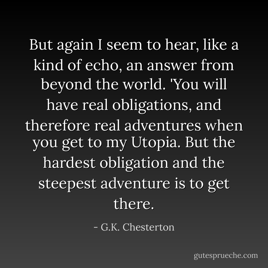 But again I seem to hear, like a kind of echo, an answer from beyond the world. 'You will have real obligations, and therefore real adventures when you get to my Utopia. But the hardest obligation and the steepest adventure is to get there. - G.K. Chesterton