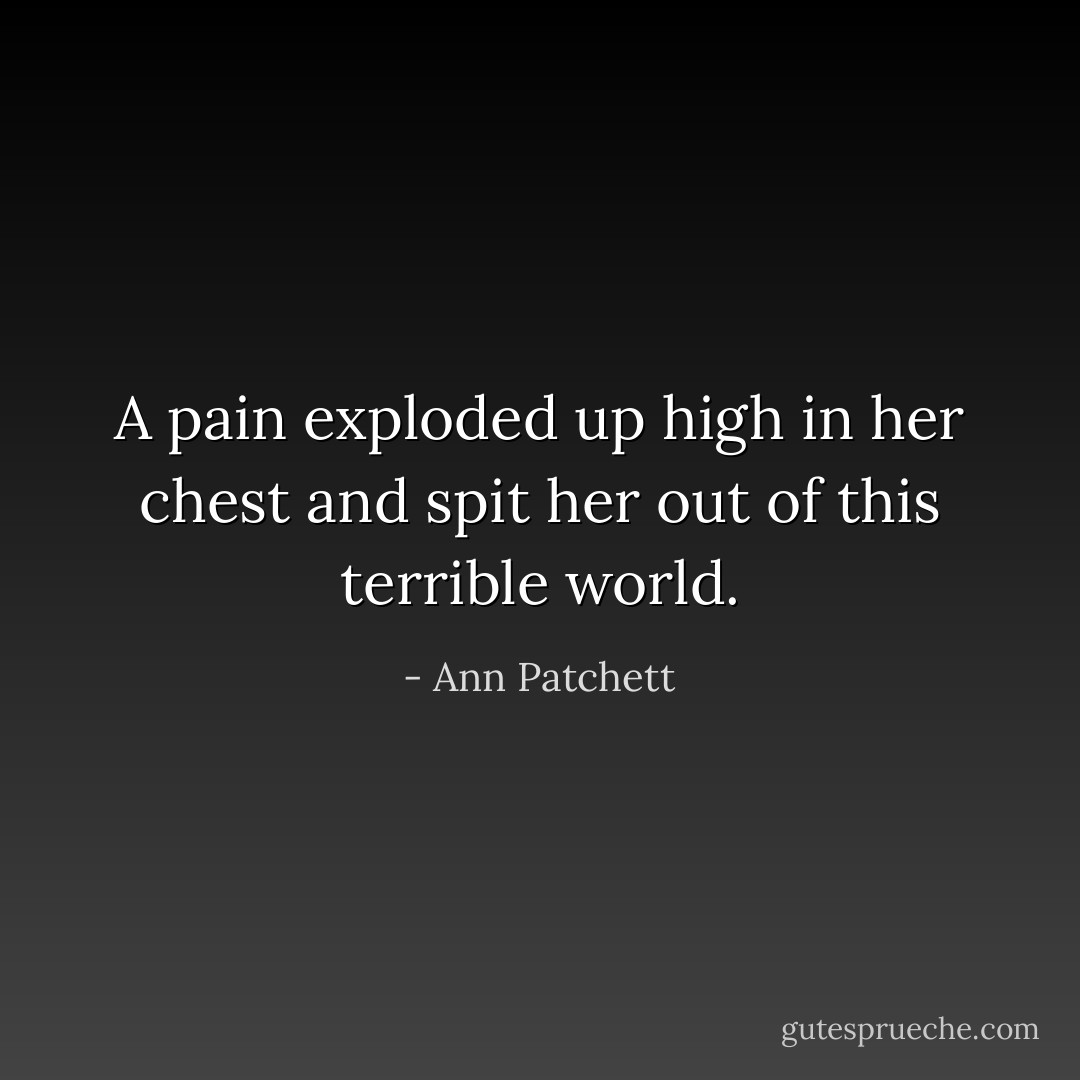 A pain exploded up high in her chest and spit her out of this terrible world. - Ann Patchett