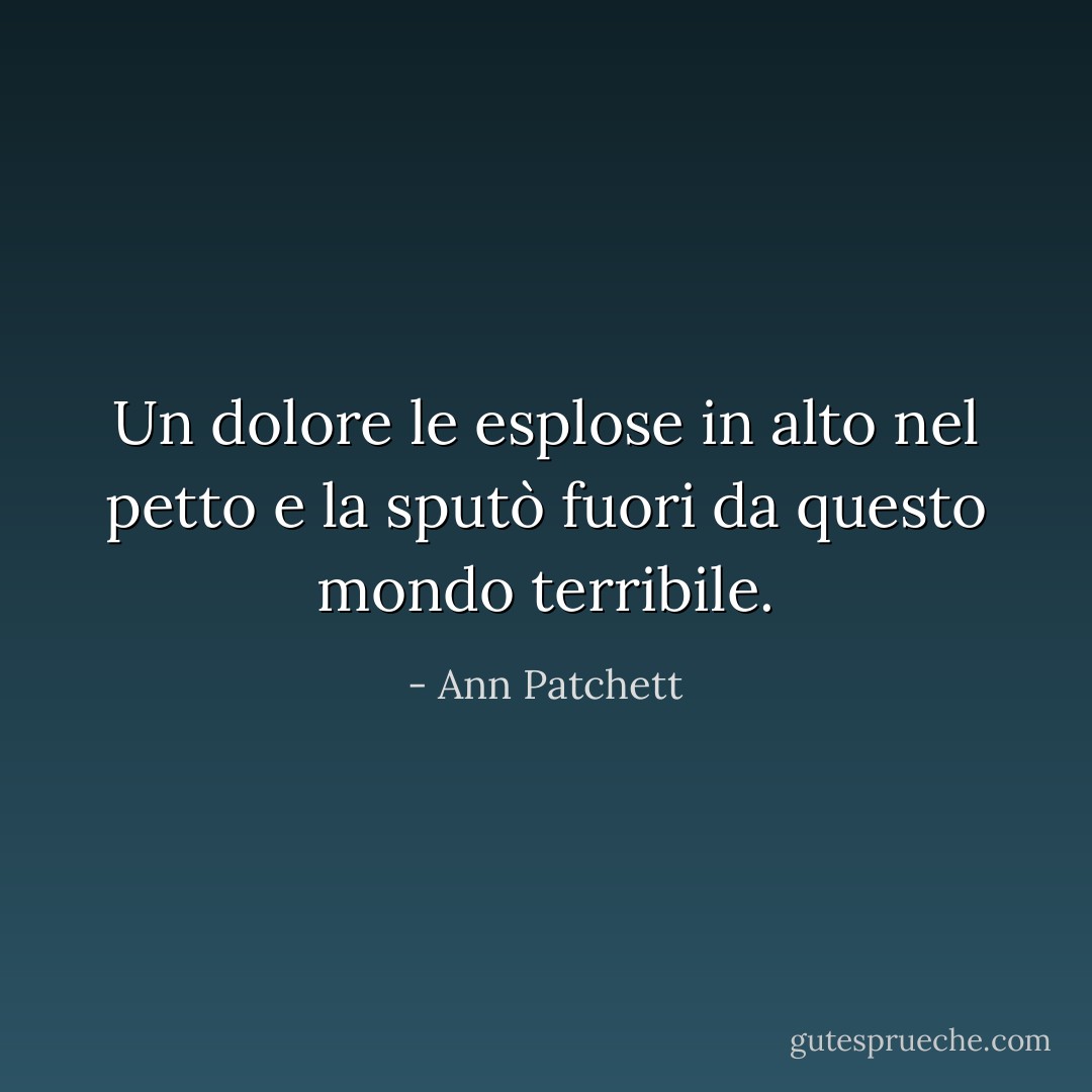 Un dolore le esplose in alto nel petto e la sputò fuori da questo mondo terribile. - Ann Patchett