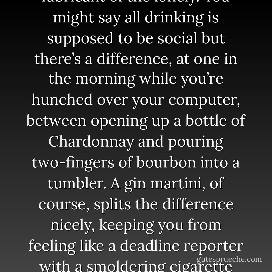Do you prefer fermented or distilled?<br />This is a trick question. It doesn’t matter how much you like wine, because wine is social and writing is anti-social. This is a writer’s interview, writing is a lonely job, and spirits are the lubricant of the lonely. You might say all drinking is supposed to be social but there’s a difference, at one in the morning while you’re hunched over your computer, between opening up a bottle of Chardonnay and pouring two-fingers of bourbon into a tumbler. A gin martini, of course, splits the difference nicely, keeping you from feeling like a deadline reporter with a smoldering cigarette while still reminding you that your job is to be interesting for a living. Anyone who suggests you can make a martini with vodka, by the way, is probably in need of electroconvulsive therapy. - Stuart Connelly