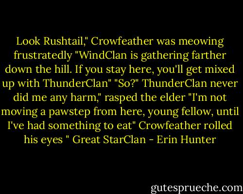 Look Rushtail," Crowfeather was meowing frustratedly "WindClan is gathering farther down the hill. If you stay here, you'll get mixed up with ThunderClan" "So?" ThunderClan never did me any harm," rasped the elder "I'm not moving a pawstep from here, young fellow, until I've had something to eat" Crowfeather rolled his eyes " Great StarClan - Erin Hunter