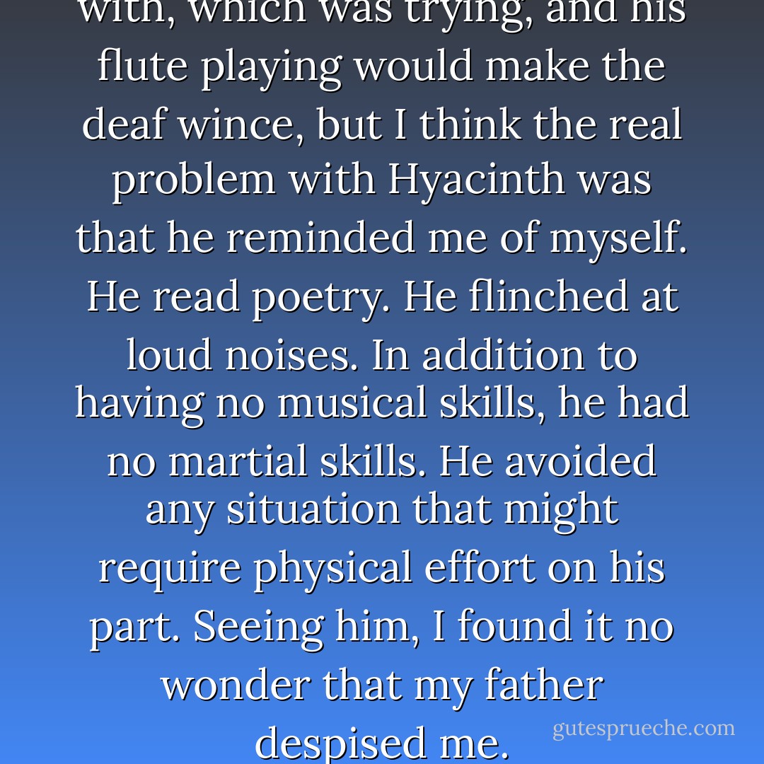 Everything I said he agreed with, which was trying, and his flute playing would make the deaf wince, but I think the real problem with Hyacinth was that he reminded me of myself. He read poetry. He flinched at loud noises. In addition to having no musical skills, he had no martial skills. He avoided any situation that might require physical effort on his part. Seeing him, I found it no wonder that my father despised me. - Megan Whalen Turner