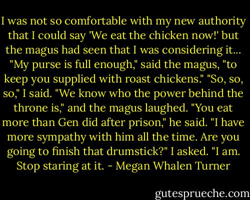 I was not so comfortable with my new authority that I could say 'We eat the chicken now!' but the magus had seen that I was considering it...<br />"My purse is full enough," said the magus, "to keep you supplied with roast chickens."<br />"So, so, so," I said. "We know who the power behind the throne is," and the magus laughed.<br />"You eat more than Gen did after prison," he said.<br />"I have more sympathy with him all the time. Are you going to finish that drumstick?" I asked.<br />"I am. Stop staring at it. - Megan Whalen Turner
